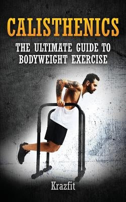 Calisthenics: THE ULTIMATE GUIDE TO BODYWEIGHT EXERCISE: Get faster results that stay, an never go away by Fit, Kraz