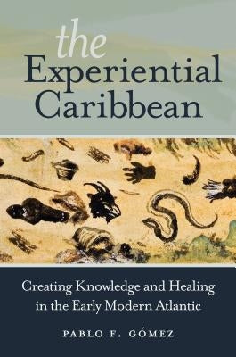 The Experiential Caribbean: Creating Knowledge and Healing in the Early Modern Atlantic by G&#243;mez, Pablo F.