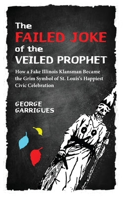 The Failed Joke of the Veiled Prophet: How a Fake Illinois Klansman Became the Grim Symbol of St. Louis's Happiest Civic Celebration by Garrigues, George