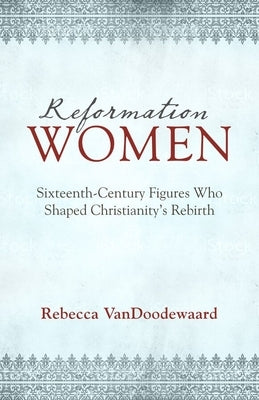 Reformation Women: Sixteenth-Century Figures Who Shaped Christianity's Rebirth by Vandoodewaard, Rebecca