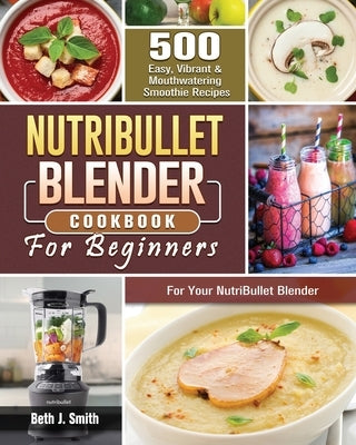 NutriBullet Blender Cookbook: 500 Easy, Vibrant & Mouthwatering Smoothie Recipes for Your NutriBullet Blender by Smith, Beth J.