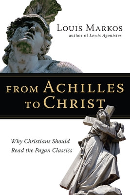 From Achilles to Christ: Why Christians Should Read the Pagan Classics by Markos, Louis