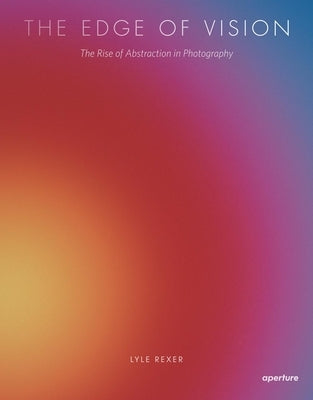 Lyle Rexer: The Edge of Vision: The Rise of Abstraction in Photography by Rexer, Lyle