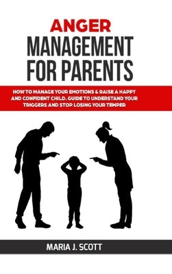 Anger Management for Parents: How to Manage Your Emotions & Rise a Happy and Confident Child. Guide to Understand Your Triggers and Stop Losing Your by Scott, Maria J.