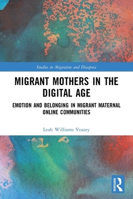 Migrant Mothers in the Digital Age: Emotion and Belonging in Migrant Maternal Online Communities by Williams Veazey, Leah