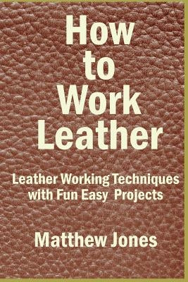 How to Work Leather: Leather Working Techniques with Fun, Easy Projects. by Jones, Matthew