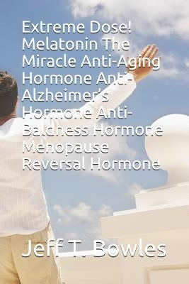 Extreme Dose! Melatonin the Miracle Anti-Aging Hormone Anti-Alzheimer's Hormone Anti-Baldness Hormone Menopause Reversal Hormone by Bowles, Jeff T.
