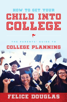 How to Get Your Child Into College: The Parents' Guide to College Planning by Felice Douglas
