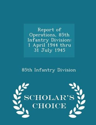 Report of Operations, 85th Infantry Division: 1 April 1944 Thru 31 July 1945 - Scholar's Choice Edition by 85th Infantry Division