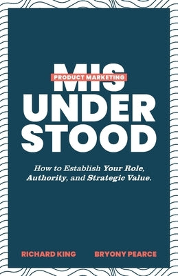 Product Marketing Misunderstood: How to Establish Your Role, Authority, and Strategic Value by King, Richard