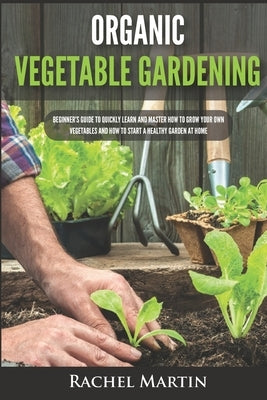 Organic Vegetable Gardening: Beginner's Guide to Quickly Learn and Master How to Grow Your Own Vegetables and How to Start a Healthy Garden at Home by Martin, Rachel