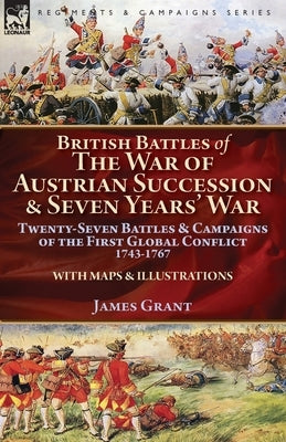 British Battles of the War of Austrian Succession & Seven Years' War: Twenty-Seven Battles & Campaigns of the First Global Conflict, 1743-1767 by Grant, James