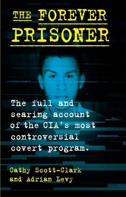 The Forever Prisoner: The Full and Searing Account of the Cia's Most Controversial Covert Program by Scott-Clark, Cathy