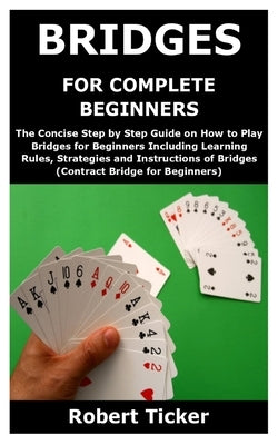 Bridges for Complete Beginners: The Concise Step by Step Guide on How to Play Bridges for Beginners Including Learning Rules, Strategies and Instructi by Ticker, Robert