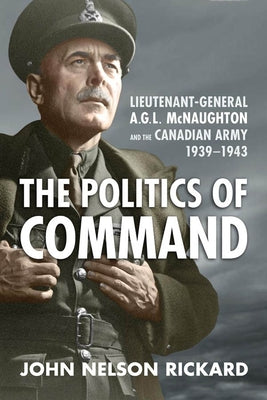Politics of Command: Lieutenant-General A.G.L. McNaughton and the Canadian Army, 1939-1943 by Rickard, John Nelson