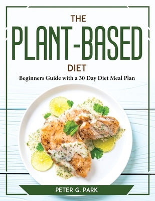 The Plant Based Diet: Beginners Guide with a 30 Day Diet Meal Plan by Peter G Park