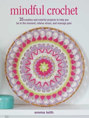 Mindful Crochet: 35 Creative and Colorful Projects to Help You Be in the Moment, Relieve Stress, and Manage Pain by Leith, Emma