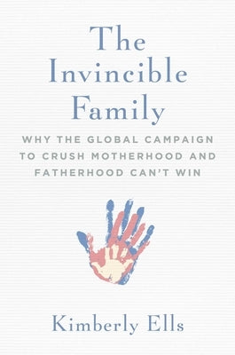 The Invincible Family: Why the Global Campaign to Crush Motherhood and Fatherhood Can't Win by Ells, Kimberly