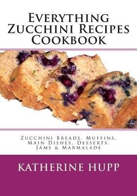 Everything Zucchini Recipes Cookbook: Zucchini Breads, Muffins, Main Dishes, Desserts, Jams & Marmalade by Hupp, Katherine