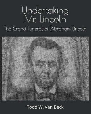 Undertaking Mr. Lincoln: The Grand Funeral of Abraham Lincoln by Van Beck, Todd W.