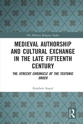 Medieval Authorship and Cultural Exchange in the Late Fifteenth Century: The Utrecht Chronicle of the Teutonic Order by Stapel, Rombert