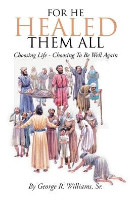 For He Healed Them All: Choosing Life - Choosing To Be Well Again by Williams, George R., Sr.