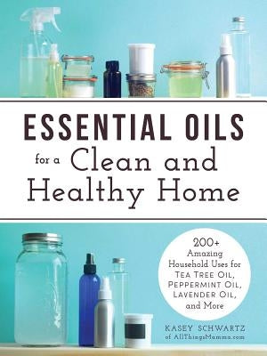 Essential Oils for a Clean and Healthy Home: 200+ Amazing Household Uses for Tea Tree Oil, Peppermint Oil, Lavender Oil, and More by Schwartz, Kasey