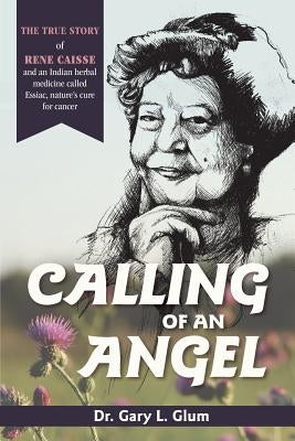 Calling of an Angel: The True Story of Rene Caisse and an Indian Herbal Medicine Called Essaic, Nature's Cure for Cancer by Glum, Gary L.