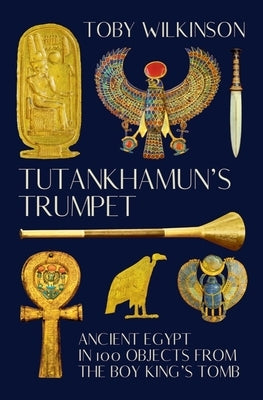Tutankhamun's Trumpet: Ancient Egypt in 100 Objects from the Boy-King's Tomb by Wilkinson, Toby