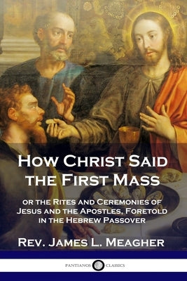 How Christ Said the First Mass: or the Rites and Ceremonies of Jesus and the Apostles, Foretold in the Hebrew Passover by Meagher, James L.