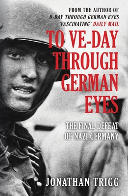 To Ve-Day Through German Eyes: The Final Defeat of Nazi Germany by Trigg, Jonathan