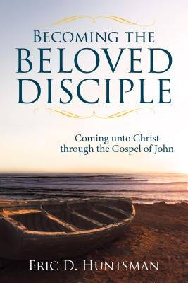 Becoming the Beloved Disciple: Coming Unto Christ Through the Gospel of John by Huntsman, Eric D.
