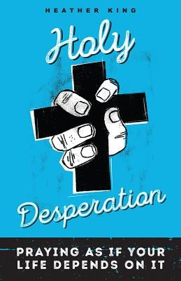 Holy Desperation: Praying as If Your Life Depends on It by King, Heather