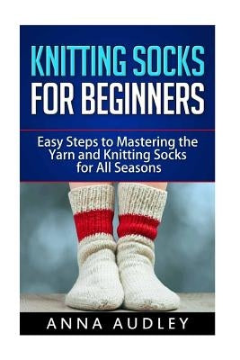 Knitting Socks for Beginners: Easy Steps to Mastering the Yarn and Knitting Socks for All Seasons by Audley, Anna