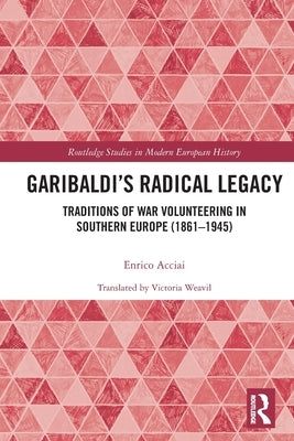 Garibaldi's Radical Legacy: Traditions of War Volunteering in Southern Europe (1861-1945) by Acciai, Enrico