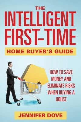 The Intelligent First-Time Home Buyer's Guide: How to Save Money and Eliminate Risks when Buying a House by Dove, Jennifer
