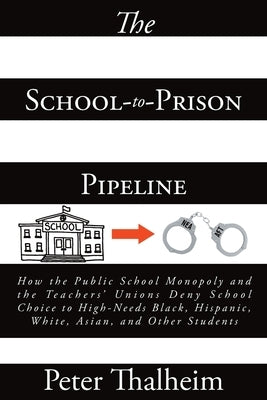 The School-to-Prison Pipeline: How the Public School Monopoly and the Teachers' Unions Deny School Choice to High-Needs Black, Hispanic, White, Asian by Thalheim, Peter