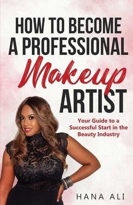 How to Become a Professional Makeup Artist: Your Guide to a Successful Start in the Beauty Industry by Ali, Hana