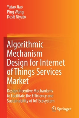 Algorithmic Mechanism Design for Internet of Things Services Market: Design Incentive Mechanisms to Facilitate the Efficiency and Sustainability of Io by Jiao, Yutao