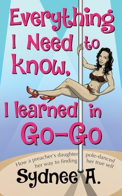 Everything I Need to Know, I Learned in Go-Go: How a Preacher's Daughter Pole-Danced Her Way to Finding Her True Self by A, Sydnee