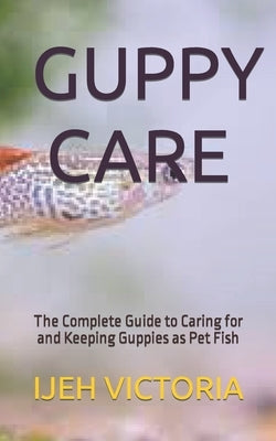 Guppy Care: The Complete Guide to Caring for and Keeping Guppies as Pet Fish by Victoria, Ijeh