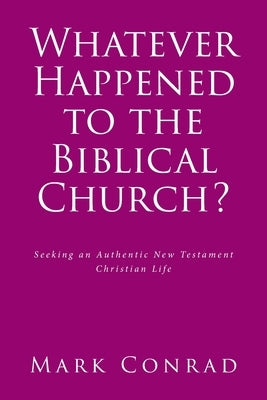 Whatever Happened to the Biblical Church?: Seeking an Authentic New Testament Christian Life by Conrad, Mark