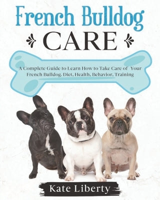 French Bulldog Care: A Complete Guide to Learn How to Take Care of Your French Bulldog. Health, Behavior, Training by Liberty, Kate