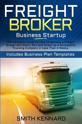 Freight Broker Business Startup: The Complete Guide on How to Become a Freight Broker and Start, Run and Scale-Up a Successful Trucking Company in Les by Kennard, Smith