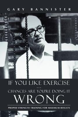 If You Like Exercise ... Chances Are You're Doing It Wrong: Proper Strength Training for Maximum Results by Bannister, Gary