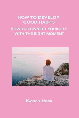 How to Develop Good Habits: How to Connect Yourself with the Right Moment by Hook, Kayson