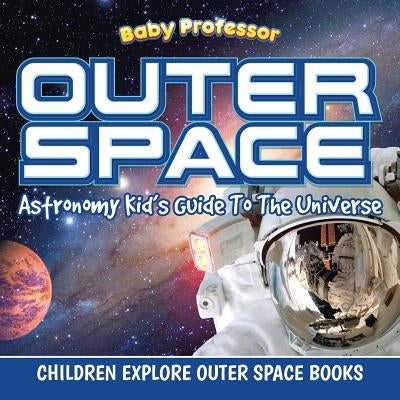 Outer Space: Astronomy Kid's Guide To The Universe - Children Explore Outer Space Books by Baby Professor