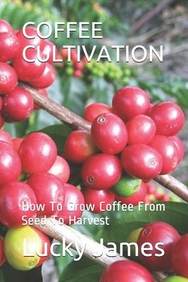 Coffee Cultivation: How To Grow Coffee From Seed To Harvest by James, Lucky