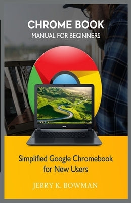 Chrome Book Manual for Beginners: Simplified Google Chromebook for New Users by Bowman, Jerry K.