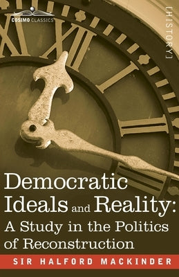 Democratic Ideals and Reality: A Study in the Politics of Reconstruction by Mackinder, Halford John